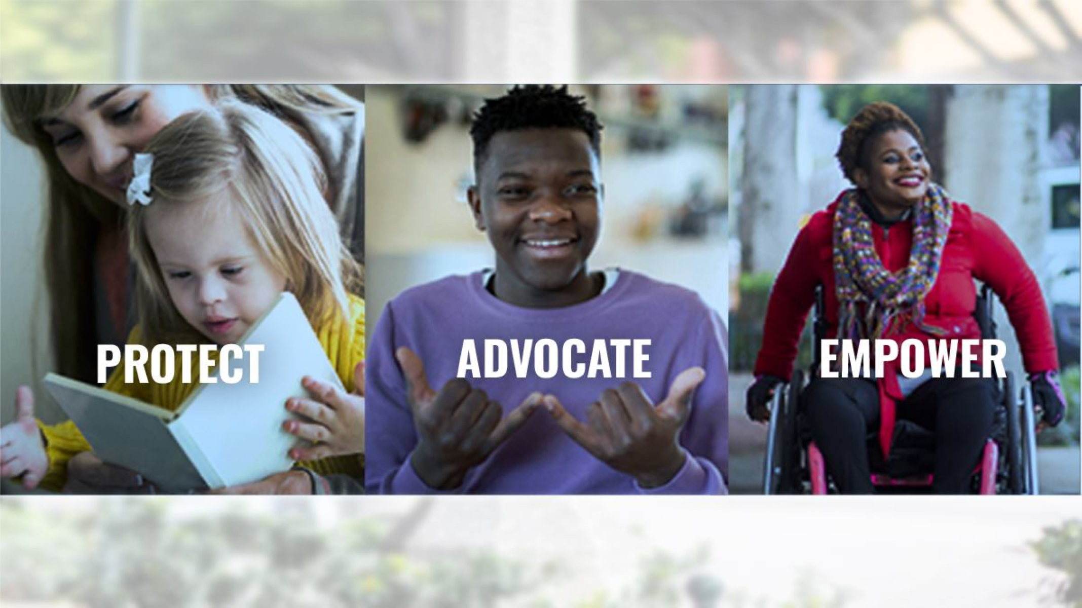 Three pictures: a young girl with developmental disabilities with her mother reading over her shoulder, a young man smiling, a smiling adult woman using a wheelchair. Text overlaid that reads "Protect, Advocate, Empower"