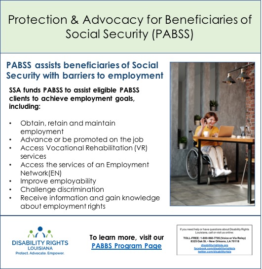 Picture of young person with headphones on, seated at a table which is set with coffee mug, working on a laptop, waving hello  'Protection & Advocacy for Beneficiaries of Social Security, (PABSS), assists beneficiaries of Social Security with barriers to employment   SSA funds PABSS to assist eligible PABSS clients to achieve employment goals, including:   Obtain, retain and maintain employment   Advance or be promoted on the job   Access Vocational Rehabilitation (VR) services  Access the services of an Employment Network(EN)   Improve employability   Challenge discrimination  Receive information and gain knowledge about employment rights   Call Disability Rights Louisiana 1-800-960-7705 or visit disabilityrightsla.org  Follow us on facebook.com/disabilityrightsla and  twitter at twitter.com/disabilityrtsla