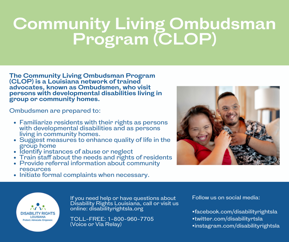Text that reads: Community Living Ombudsman Program (CLOP) The Community Living Ombudsman Program (CLOP) is a Louisiana network of trained advocates, known as Ombudsmen, who visit persons with developmental disabilities living in group or community homes. Ombudsmen are prepared to: Familiarize residents with their rights as persons with developmental disabilities and as persons living in community homes. Suggest measures to enhance quality of life in the group home Identify instances of abuse or neglect Train staff about the needs and rights of residents Provide referral information about community resources Initiate formal complaints when necessary. If you need help or have questions about Disability Rights Louisiana, call or visit us online: disabilityrightsla.org TOLL-FREE: 1-800-960-7705 (Voice or Via Relay) Follow us on social media: •facebook.com/disabilityrightsla •twitter.com/disabilityrtsla •instagram.com/disabilityrights Logo for Disability Rights Louisiana contains icons of two figures in green centered by one in blue, over the words “Protect. Advocate. Empower." Image of a man and woman with developmental disabilities smiling, together on their couch.
