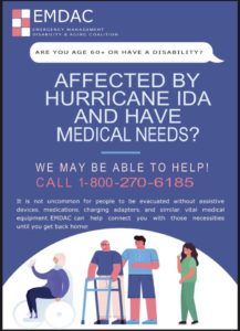 Are you age 60 or over, or do you have a disability? Are you sheltering away from home and have medical needs? The Emergency Management Disability and Aging Coalition (EMDAC) may be able to help you. Call 1-800-270-6185. It is not uncommon for people to be evacuated without assistive devices, medications, charging adapters, and similar, vital medical equipment. EMDAC can help connect you with those necessities until you get back home!