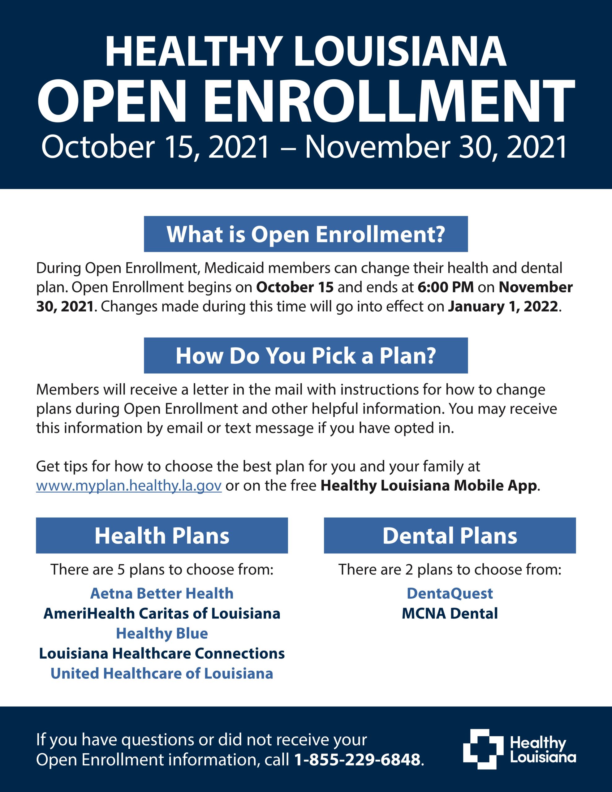 HEALTHY LOUISIANA OPEN ENROLLMENT October 15, 2021 – November 30, 2021 What is Open Enrollment? During Open Enrollment, Medicaid members can change their health and dental plan. Open Enrollment begins on October 15 and ends at 6:00 PM on November 30, 2021. Changes made during this time will go into effect on January 1, 2022. How Do You Pick a Plan? Members will receive a letter in the mail with instructions for how to change plans during Open Enrollment and other helpful information. You may receive this information by email or text message if you have opted in. Get tips for how to choose the best plan for you and your family at www.myplan.healthy.la.gov or on the free Healthy Louisiana Mobile App. Health Plans There are 5 plans to choose from: Aetna Better Health AmeriHealth Caritas of Louisiana Healthy Blue Louisiana Healthcare Connections United Healthcare of Louisiana Dental Plans There are 2 plans to choose from: DentaQuest MCNA Dental If you have questions or did not receive your Open Enrollment information, call 1-855-229-6848.