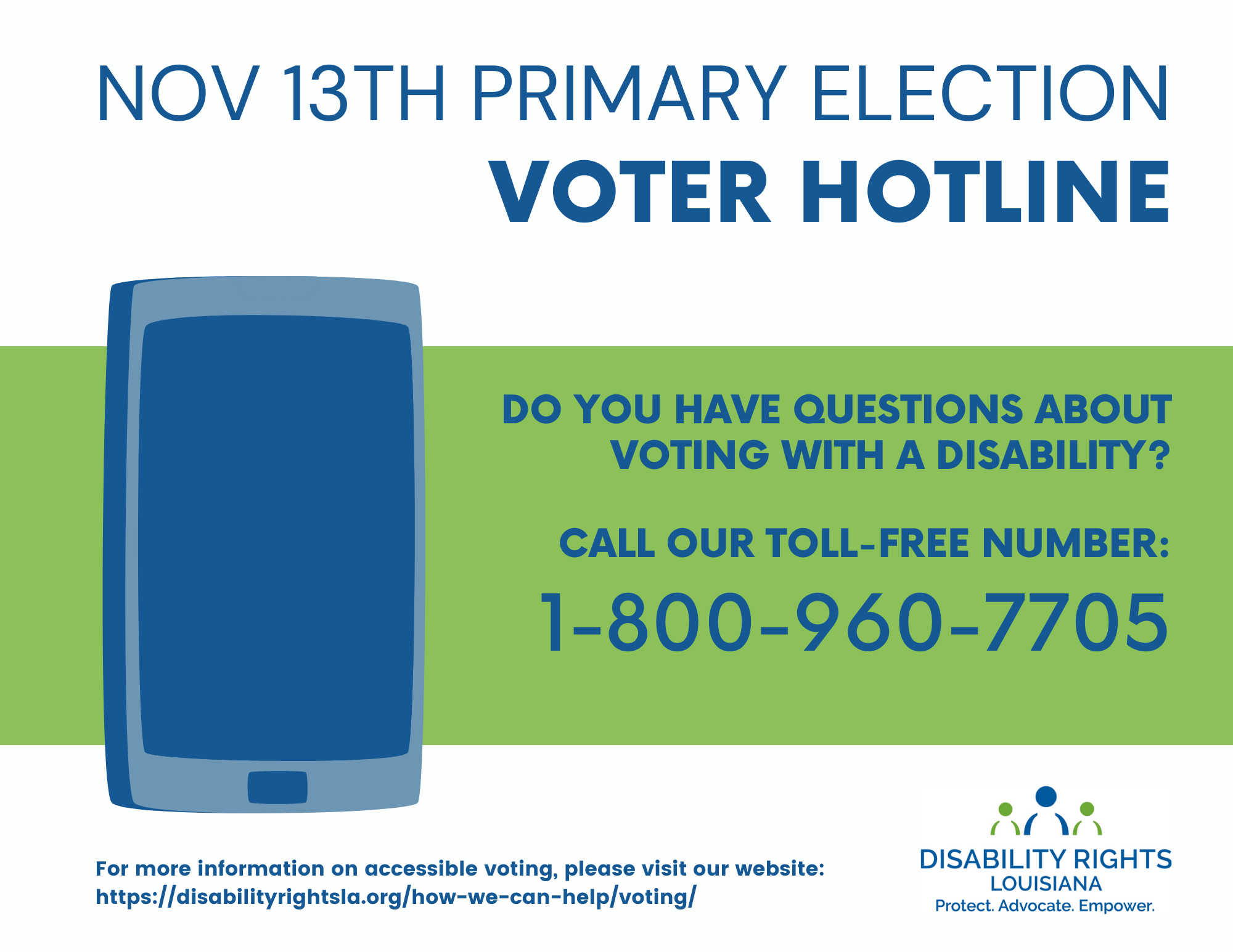 Text reads: Nov 13th Primary Election Voter Hotline Do You have questions about voting with a disability? Call our toll-free number: 1-800-960-7705. To the left of the text is an image of a large, blue icon of a mobile phone. Under that the text reads: For more information on accessible voting, please visit our website: https://disabilityrightsla.org/how-we-can-help/voting/ At bottom right is the Disability Rights Logo, containing two green figures centered by a blue figure over the words "Protect. Advocate. Empower."