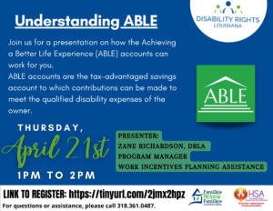 Text reads "Understanding Able: Join us for a presentation on how the Achieving a Better Life Experience (ABLE) accounts can work for you. ABLE accounts are the tax-advantaged savings account to which contributions can be made to meet the qualified disability expenses of the owner, or designated beneficiary. Thursday, April 21st 1pM to 2PM. Presenter: Zane Richardson, DRLA Program Manager Work Incentives Planning Assistance. Link to register: https://us02web.zoom.us/webinar/register/WN_oFvU_Ch3SzmEi1NlYuNNHw. For questions or assistance, please call 318.361.0487." Contains logos for DRLA, Families Helping Families of NE Louisiana, HSA and ABLE
