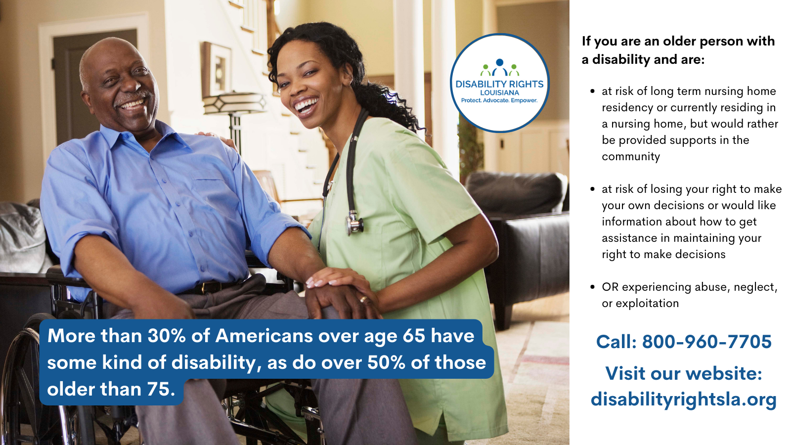 Photo of a young African American nurse in light green scrubs, wearing a stethoscope, embracing the hand of an older African American man to her left, seated in a wheelchair in a healthcare setting. Text reads:May is Older Americans Month. Did you know that more than 30% of Americans over age 65 have some kind of disability, as do over 50% of those older than 75. DRLA works to advance independence, promote home and community based supports and services and combat abuse, neglect and exploitation of older Americans with disabilities. If you are an older person with a disability and are at risk of long term nursing home residency or currently residing in a nursing home, but would rather be provided supports in the community, we may be able to help. If you are an older person with a disability that is at risk of losing your right to make your own decisions or would like information about how to get assistance in maintaining your right to make decisions, we may be able to help. If you are an older person with a disability who is experiencing abuse, neglect, or exploitation, we may be able to help. Call 1-800-960-7705 or visit our website: www.disabilityrightsla.org