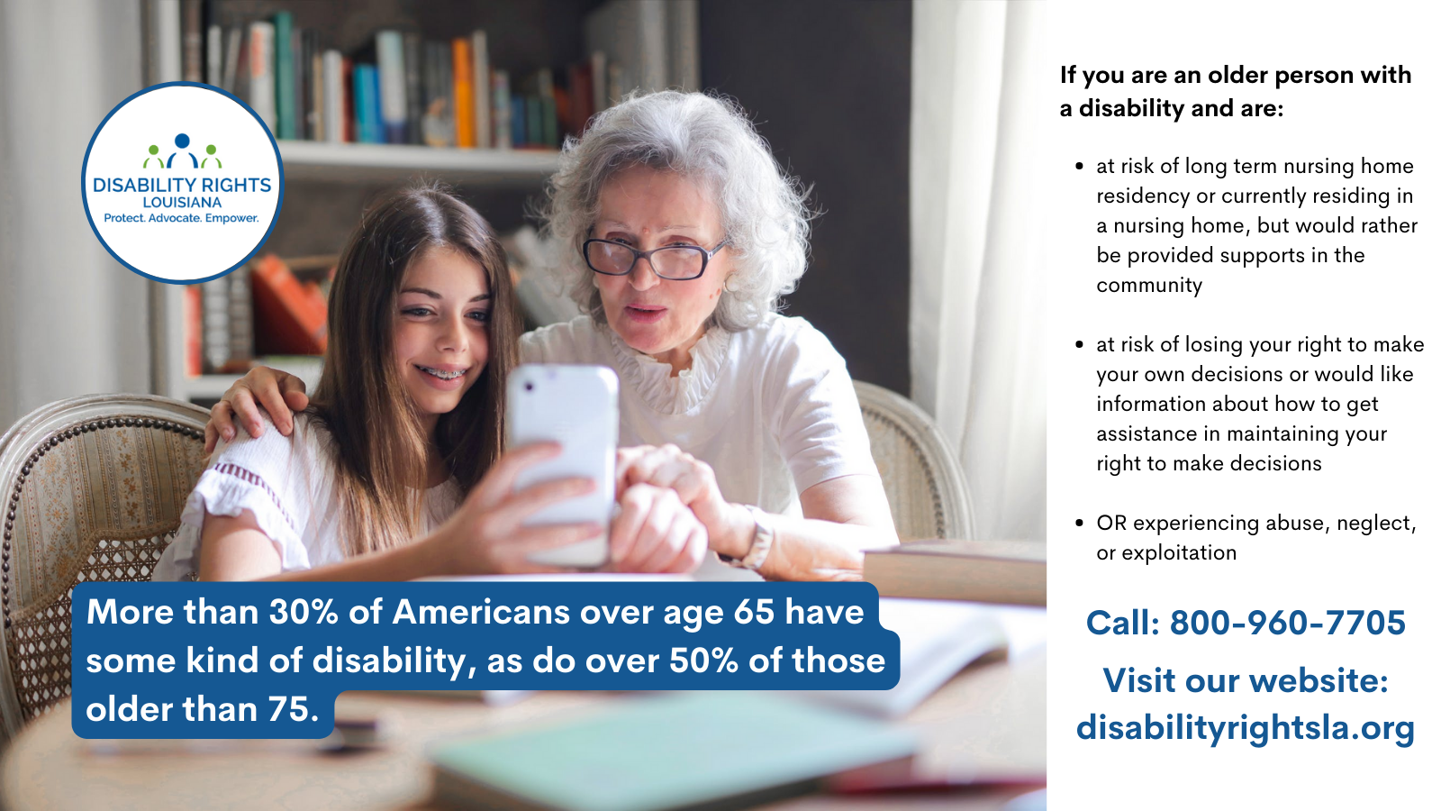 Over a photo of a young girl showing an older woman something on her phone, as they are seated in front of a bookcase. The text reads:May is Older Americans Month. Did you know that more than 30% of Americans over age 65 have some kind of disability, as do over 50% of those older than 75. DRLA works to advance independence, promote home and community based supports and services and combat abuse, neglect and exploitation of older Americans with disabilities. If you are an older person with a disability and are at risk of long term nursing home residency or currently residing in a nursing home, but would rather be provided supports in the community, we may be able to help. If you are an older person with a disability that is at risk of losing your right to make your own decisions or would like information about how to get assistance in maintaining your right to make decisions, we may be able to help. If you are an older person with a disability who is experiencing abuse, neglect, or exploitation, we may be able to help. Call 1-800-960-7705 or visit our website: www.disabilityrightsla.org