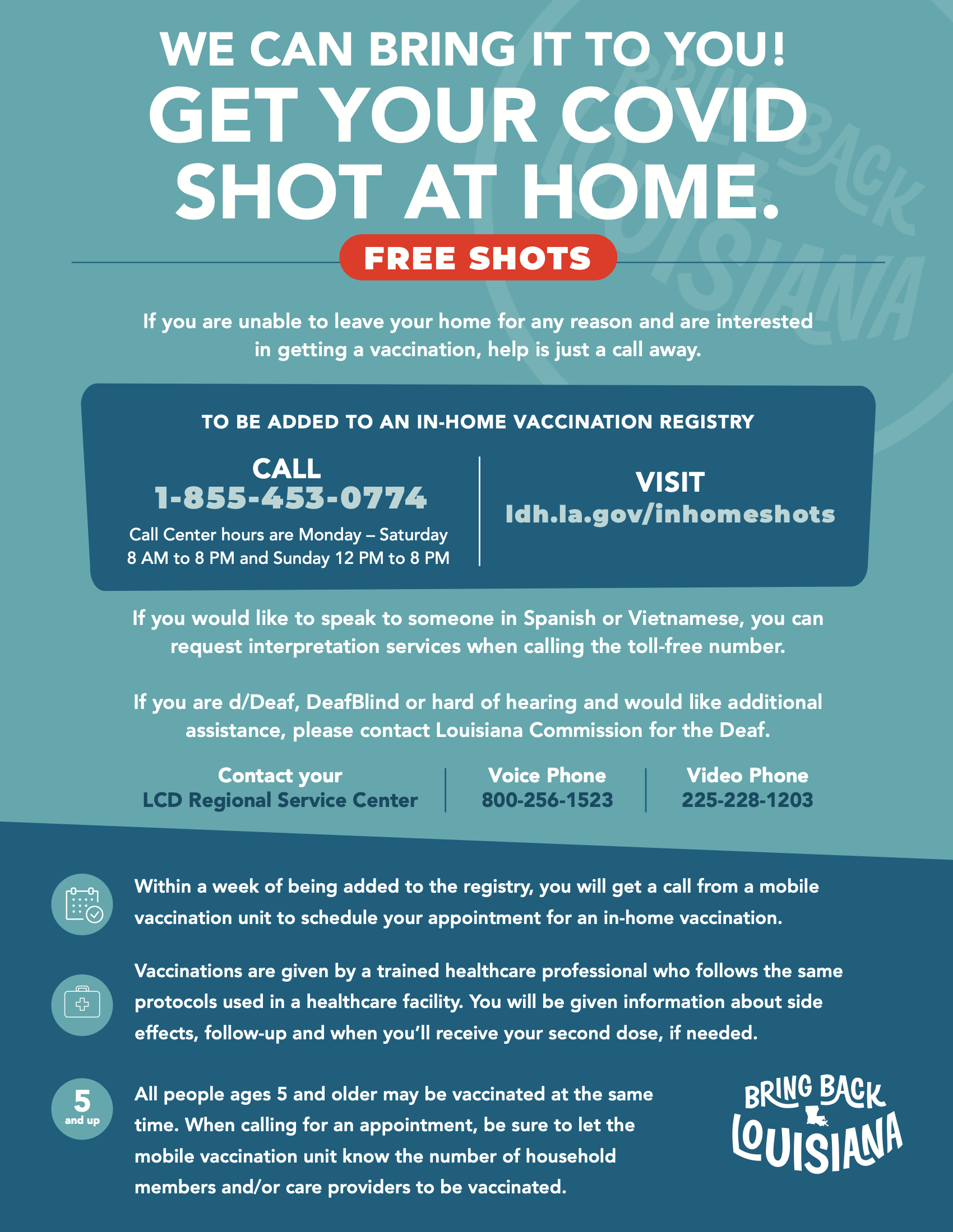 Text on flyer reads: WE CAN BRING IT TO YOU! GET YOUR COVID SHOT AT HOME. FREE SHOTS If you are unable to leave your home for any reason and are interested in getting a vaccination, help is just a call away. TO BE ADDED TO AN IN-HOME VACCINATION REGISTRY CALL 1-855-453-0774VISIT ldh.la.gov/inhomeshots Call Center hours are Monday – Saturday 8 AM to 8 PM and Sunday 12 PM to 8 PM If you would like to speak to someone in Spanish or Vietnamese, you can request interpretation services when calling the toll-free number. If you are d/Deaf, DeafBlind or hard of hearing and would like additional assistance, please contact Louisiana Commission for the Deaf. Contact yourVoice PhoneVideo Phone LCD Regional Service Center800-256-1523225-228-1203 Within a week of being added to the registry, you will get a call from a mobile vaccination unit to schedule your appointment for an in-home vaccination. Vaccinations are given by a trained healthcare professional who follows the same protocols used in a healthcare facility. You will be given information about side effects, follow-up and when you’ll receive your second dose, if needed. All people ages 5 and older may be vaccinated at the same and up5time. When calling for an appointment, be sure to let the mobile vaccination unit know the number of household members and/or care providers to be vaccinated.