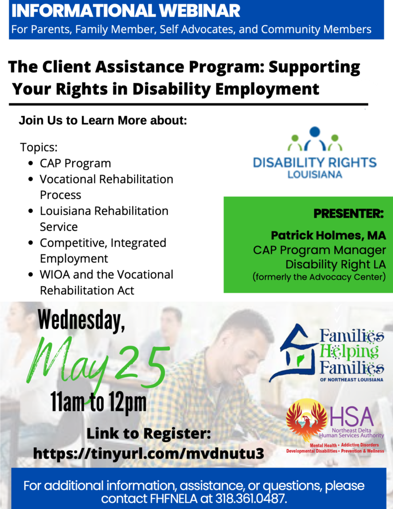 INFORMATIONAL WEBINAR For Parents, Family Member, Self Advocates, and Community Members The Client Assistance Program: Supporting Your Rights in Disability Employment Join Us to Learn More about: Topics: CAP Program Vocational Rehabilitation Process Louisiana Rehabilitation Service Competitive, Integrated Employment WIOA and the Vocational Rehabilitation Act Wednesday, May 25 11am to 12pm PRESENTER: Patrick Holmes, MA CAP Program Manager Disability Right LA (formerly the Advocacy Center) Link to Register: https://tinyurl.com/mvdnutu3 For additional information, assistance, or questions, please contact FHFNELA at 318.361.0487.