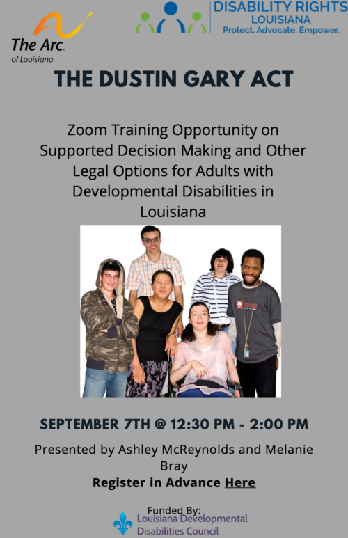 The Arc. DISABILITY RIGHTS LOUISIANA of Louisiana Protect. Advocate. Empower. STATEWIDE TRAINING ON THE DUSTIN GARY ACT Zoom Training Opportunity on Supported Decision Making and Other Legal Options for Adults with Developmental Disabilities in Louisiana September 7th 12:30pm to 1:30pm. Presented by Ashley McReynolds and Melanie Bray. Register in Advance Here https://us06web.zoom.us/meeting/register/tZUtcOmpqzMrE9f_EywE2t96H3lQ2zjq4KDe Funded By: * Disabilities Council Louisiana Developmental