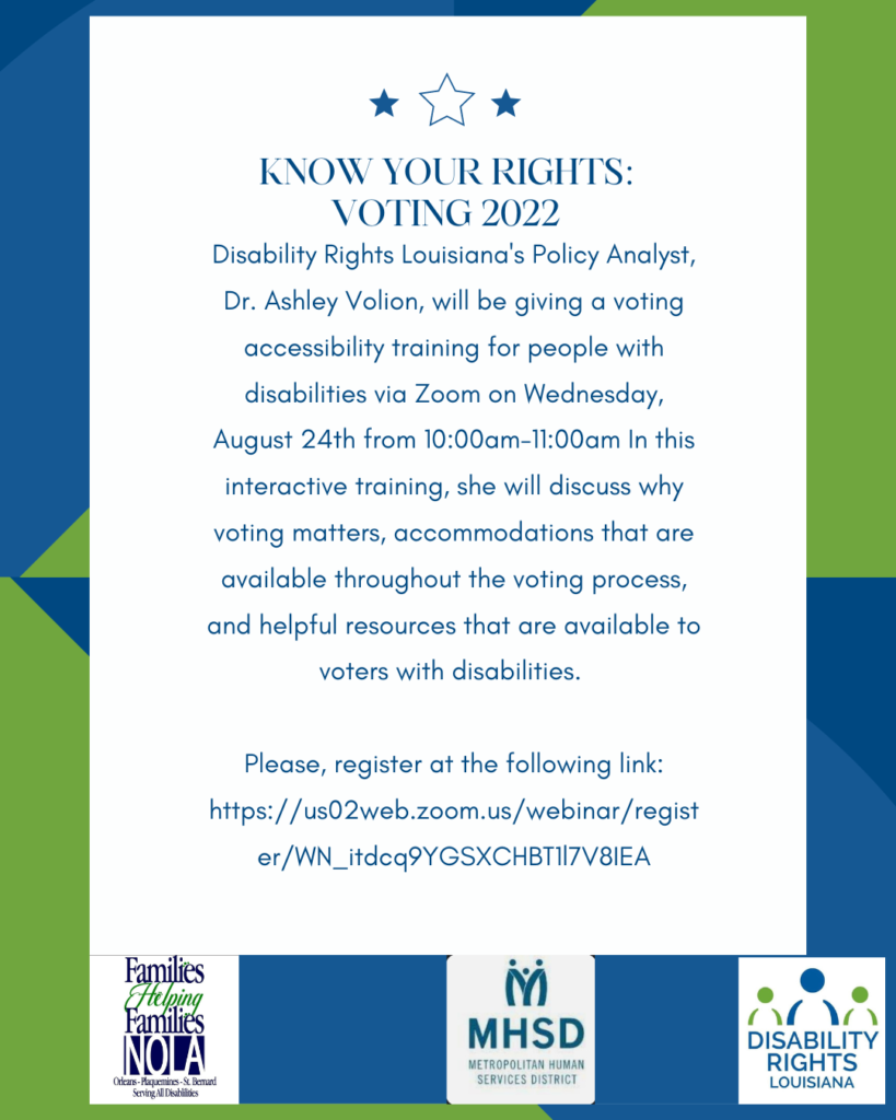 image of text that says 'KNOW YOUR RIGHTS: VOTING 2022 Disability Rights Louisiana's Policy Analyst, Dr. Ashley Volion, will be giving a voting accessibility training for people with disabilities via Zoom on Wednesday, August 24th from 10:00am-11:00am In this interactive training, she will discuss why voting matters, accommodations that are available throughout the voting process, and helpful resources that are available to voters with disabilities. Please, register at the following link: https:/s02wb.zomus/webinar/regis er/WN_ifdcq9YGSXCHBTI7V8IEA Families Helping Families INOLA SeningAnDsabldes M MHSD METROPOLITAN HUMAN SERVICES DISTRICT DISABILITY RIGHTS LOUISIANA' .