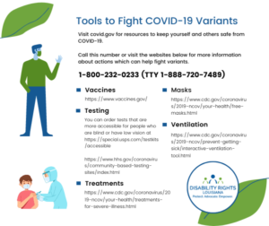 Graphic at top left shows a man wearing a mask, below that is a graphic showing a medical professional giving a vaccine shot to a young boy. Text at right reads: Tools to Fight COVID-19 Variants Visit covid.gov for resources to keep yourself and others safe from COVID-⁠19. Call this number or visit the websites below for more information about actions which can help fight variants. 1-800-232-0233 (TTY 1-888-720-7489) Vaccines https://www.vaccines.gov/ Masks https://www.cdc.gov/coronavirus/2019-ncov/your-health/free-masks.html Ventilation https://www.cdc.gov/coronavirus/2019-ncov/prevent-getting-sick/interactive-ventilation-tool.html Testing You can order tests that are more accessible for people who are blind or have low vision at https://special.usps.com/testkits/accessible https://www.hhs.gov/coronavirus/community-based-testing-sites/index.html Treatments https://www.cdc.gov/coronavirus/2019-ncov/your-health/treatments-for-severe-illness.html