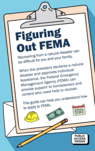 Image a pencil laid across a clipboard containing text that reads: Figuring Out FEMA Recovering from a natural disaster can be difficult for you and your family. When the president declares a natural disaster and approves Individual Assistance, the Federal Emergency Management Agency (FEMA) can provide support to homeowners and renters who need help to recover. This guide can help you apply to FEMA