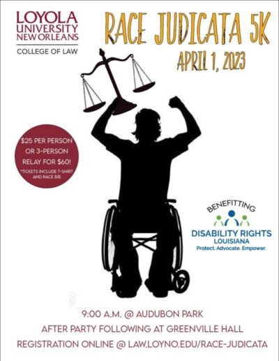 Image of a silhouette of a person in a wheelchair carrying the scales of justice, with arms raised triumphantly above their head. Text reads "Loyola University New Orleans College of Law. Race Judicata 5K April 1, 2023. $25 per person or 3 person relay for $60. Tickets include t-shirt and race bib. 9:00 am at Audubon Park. After Party following at greenville hall. Registration online at law.loyno.edu/race-judicata. Benefitting Disability Rights Louisiana." Includes logo for Disability Rights Louisiana, containing two green figures centered by a blue figure over the words "Protect. Advocate. Empower."