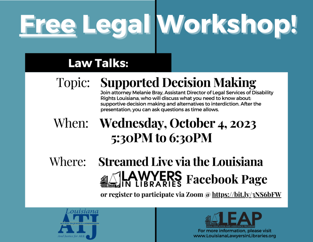 Free Legal Workshop!!!

Law Talks:
Topic: Supported Decision Making  
   
Join attorney Melanie Bray, Assistant Director of Legal Services of Disability

Rights Louisiana, who will discuss what you need to know about:
supportive decision making and alternatives to interdiction. After the
presentation, you can ask questions as time allows.

Wednesday, October 4, 2023 
5:30PM to 6:30PM
Where: Streamed
 
Live via the Louisiana Lawyers in Libraries Facebook Page or register to participate via Zoom @ 
https://bit.ly/3NS6bFW  

For more information, please visit
www.LouisianaLawyersinLibraries.org