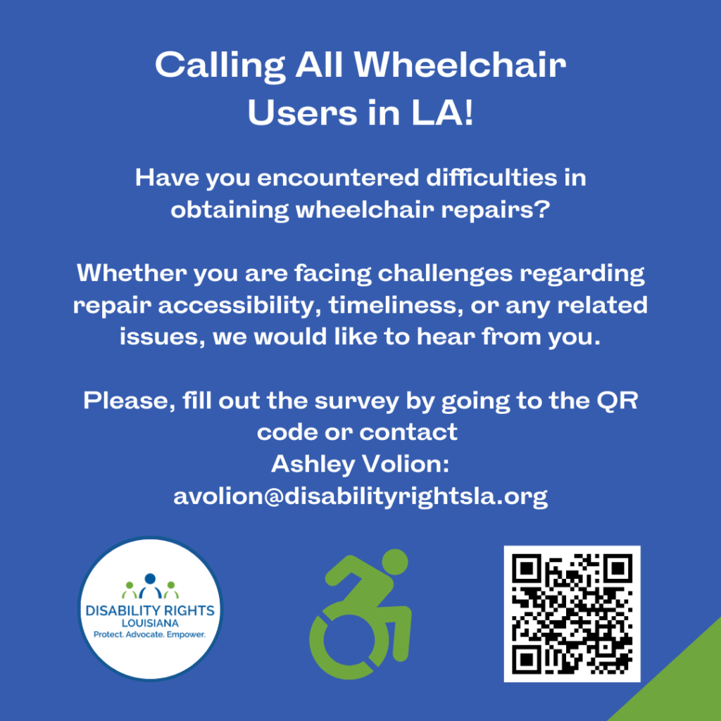 Text over blue background reads: "Calling All Wheelchair users in LA! Have you encountered Difficulties in obtaining wheelchair repairs? Whether you are facing challenges regarding repair accessibility, timelines, or any related issues, we would like to hear from you. Please fill out the survey by going to the QR code or contact Ashley Volion: avolion@disabilityrightsla.org." At the bottom of the graphic are the logos for Disability Rights Louisiana, and an icon in green indicating a wheelchair user angling forward in their movement. At bottom right is a QR code that leads to the link: https://forms.gle/QmpFBpoi28QHZJvv9