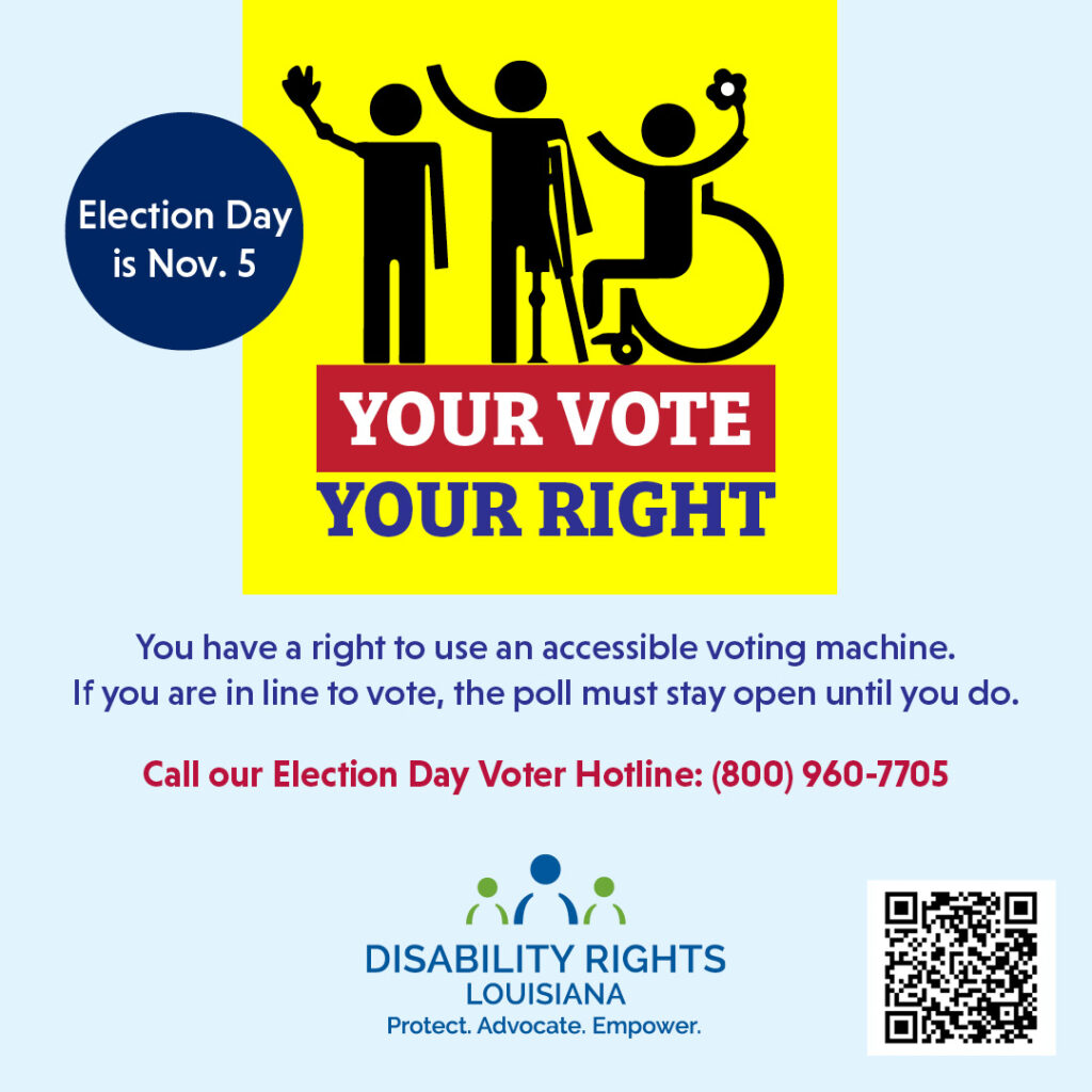 Text at top left reads "Election Day is November 5th" Icon at the top center of the graphic shows three people using mobility aids and prosthetics over text that reads "Your Vote. Your Right." Underneath is text that reads "You have a right to use an accessible voting machine. If you are in line to vote, the poll must stay open until you do. Call our Election Day Voter Hotline (800) 960-7705." Underneath the text is the logo for Disability Rights Louisiana featuring a figure in blue offset on each side by a figure in green. Underneath is text that reads "Protect. Advocate. Empower." At bottom left is a QR code that links to:https://disabilityrightsla.org/how-we-can-help/voting/