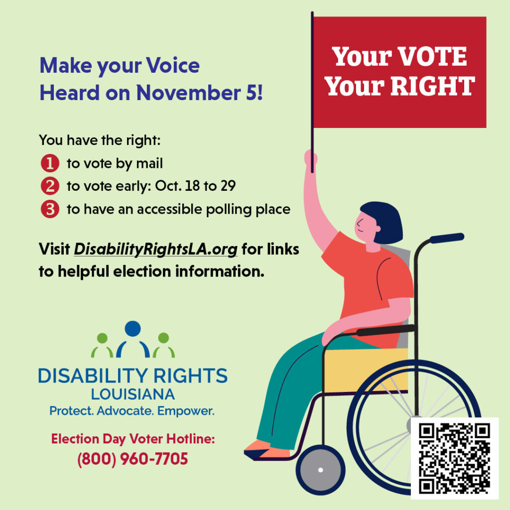 Text reads "Make your Voice Heard on November 5! You have the right: to vote by mail, to vote early from October 18th through 29th, and to have an accessible polling place. Visit DisabilityRightsLA.org for links to helpful election information." At bottom left is the logo for Disability Rights Louisiana over the words "Protect. Advocate. Empower." Underneath is text that reads "Election Day Voter Hotline: 800-960-7705." At right is an icon showing a woman using a wheelchair and holding a flag with text that reads "Your Vote. Your Right." At bottom right is a QR code leading to the link:https://disabilityrightsla.org/how-we-can-help/voting/