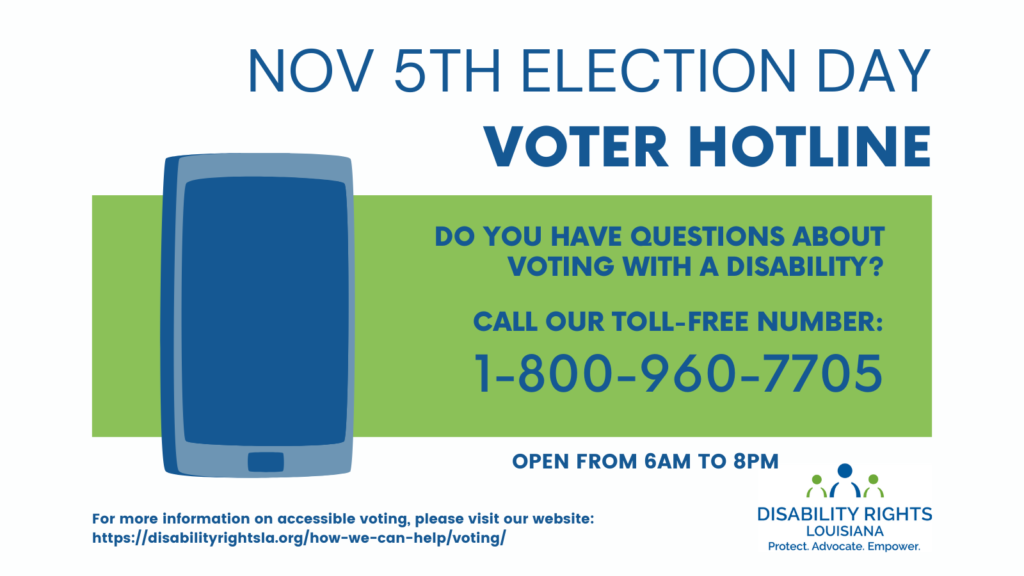 Text reads: NOVEMBER 5th election day Voter Hotline Do You have questions about voting with a disability? Call our toll-free number: 1-800-960-7705. To the left of the text is an image of a large, blue icon of a mobile phone. Under that the text reads: For more information on accessible voting, please visit our website: https://disabilityrightsla.org/how-we-can-help/voting/ At bottom right is the Disability Rights Logo, containing two green figures centered by a blue figure over the words "Protect. Advocate. Empower."