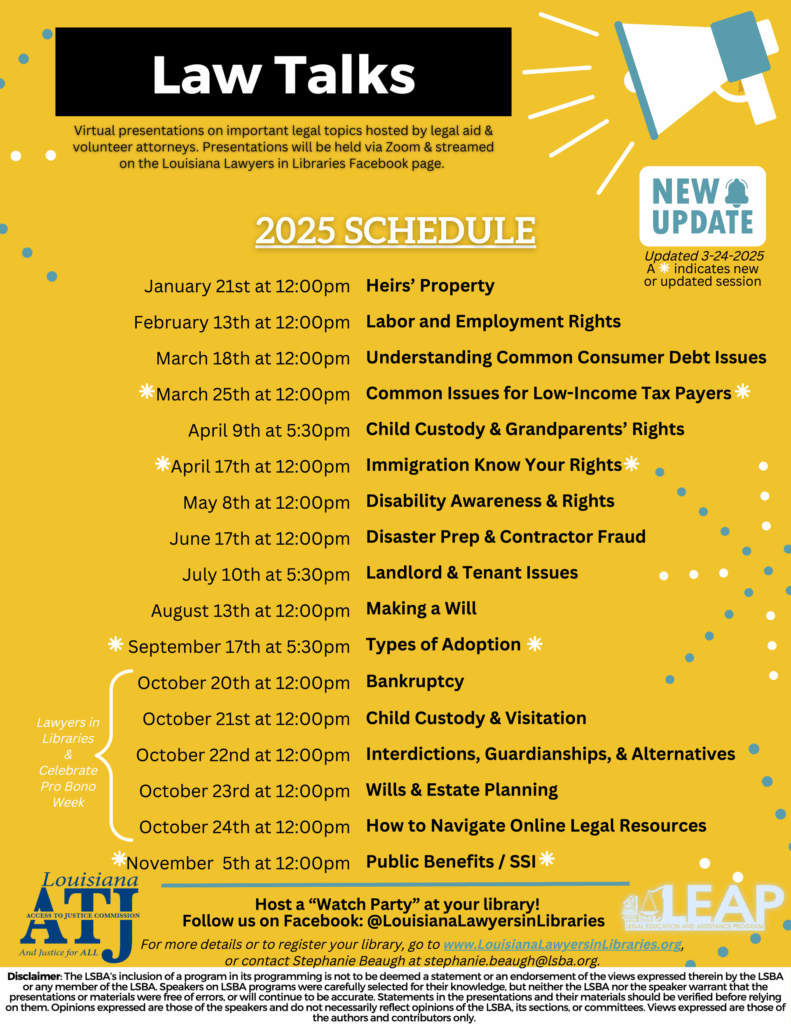 Text reads Virtual presentations on important legal topics hosted by legal aid & volunteer attorneys. Presentations will be held via Zoom & streamed on the Louisiana Lawyers in Libraries Facebook page. Updated 3-24-2025 An asterisk indicates a new or updated session January 21st at 12:00pm Heirs' Property February 13th at 12:00pm Labor and Employment Rights March 18th at 12:00pm Understanding Common Consumer Debt Issues *March 25th at 12:00pm Common Issues for Low-Income Tax Payers April 9th at 5:30pm Child Custody & Grandparents' Rights *April 17th at 12:00pm Immigration Know Your Rights May 8th at 12:00pm Disability Awareness & Rights June 17th at 12:00pm Disaster Prep & Contractor Fraud July 10th at 5:30pm Landlord & Tenant Issues August 13th at 12:00pm Making a Will *September 17th at 5:30pm Types of Adoption October 20th at 12:00pm Bankruptcy October 21st at 12:00pm Child Custody & Visitation October 22nd at 12:00pm Interdictions, Guardianships, & Alternatives October 23rd at 12:00pm Wills & Estate Planning October 24th at 12:00pm How to Navigate Online Legal Resources *November 5th at12:00pm Public Benefits/ 551 Louisiana ACCESS TO JUSTICE COMMISSION Host a ''Watch Party'' at your library! Follow us on Facebook: @Louisianalawyersinlibraries And Justice for ALL For more details or to register your library, go to www.louisianalawyersinlibraries.org or contact Stephanie Beaugh at stephanie.beaugh@lsba.org_ Disclaimer: The LSBA's inclusion of a program in its programming is not to be deemed a statement or an endorsement of the views expressed therein by the LSBA or any member of the LSBA Speakers on LSBA programs were carefully selected for their knowledge, but neither the LSBA nor the speaker warrant that the presentations or materials were free of errors, or will continue to be accurate. Statements in the presentations and their materials should be verified before relying on them.Opinions expressed are those of the speakers and do not necessarily reflect opinions of the LSBA. its sections, or committees. Views expressed are those of the authors and contributors only.