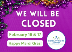Graphic on purple background with text that reads "We will be closed February 16 & 17. Happy Mardi Gras!" At the top of the graphic are mardi gras beads in purple, green, and gold acting as a border. At bottom right is the Disability Rights Louisiana logo--a figure in blue with a figure in green on each side over the words "Protect. Advocate. Empower."