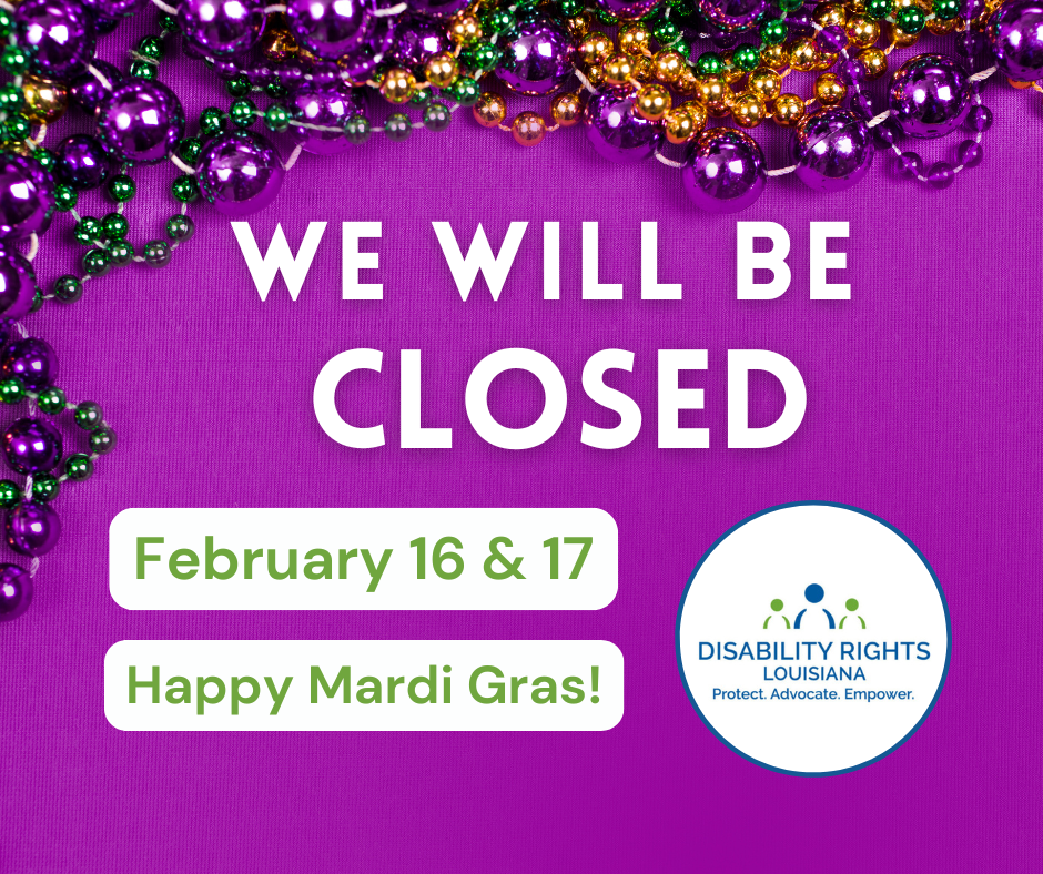 Graphic on purple background with text that reads "We will be closed February 16 & 17. Happy Mardi Gras!" At the top of the graphic are mardi gras beads in purple, green, and gold acting as a border. At bottom right is the Disability Rights Louisiana logo--a figure in blue with a figure in green on each side over the words "Protect. Advocate. Empower."