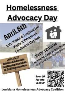 Text reads "Homelessness Advocacy Day. April 8th. Info table and legislative visits 8am til. at the Louisiana Capitol. Rally 12:15 pm at Louisiana Capitol Gardens. N 3rd st and State Capitol drive. Text over replica of wooden sign reads "Join Us to Educate and Advocate for Housing and Services to end homelessness." At bottom right is a QR code next to text that reads "Scan for RSVP and info." When scanned it leads to this link: https://docs.google.com/forms/d/1vjoRD95kJjQiz9AUcylVwkm6OFHaCo4YUlQgeJaxD-k/viewform?edit_requested=true In the backdrop are photos of the state capitol and a group of advocates posed on the capitol steps.