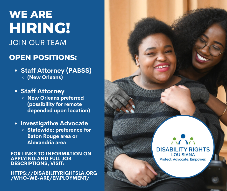 Text reads, "We are hiring! Join our team. Open positions: Staff Attorney (PABBS) - New Orleans. Staff Attorney (New Orleans preferred (possibility for remote depended upon location). Investigative Advocate - Statewide, preference for Baton Rouge area or Alexandria area. For links to information on applying and full job descriptions, visit: https://disabilityrightsla.org/who-we-are/employment. The photo at right is of a young black woman with short hair in a gray striped sweater, smiling and using her wheelchair. A young black woman with long curly hair wearing glasses is standing crouched behind her, embracing her while she holds her left hand. The DRLA logo is at bottom right, a figure in blue supported by figures in green on each side. Underneath are the words "Protect. Advocate. Empower."