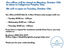 Our offices will be closed on Monday, October 12th to observe Indigenous Peoples’ Day. We will re-open on Tuesday, October 13th. Our office at 8325 Oak St. in New Orleans only accepts walk-ins: Tuesday 10:00 am – 1:00 pm Wednesday 10:00 am – 1:00 pm Thursday 10:00 am – 1:00 pm If you have a request for assistance outside these hours, you may contact us: By phone: (504) 522-2337 Online: https://disabilityrightsla.org/get-help-now/ Thank you for your understanding.