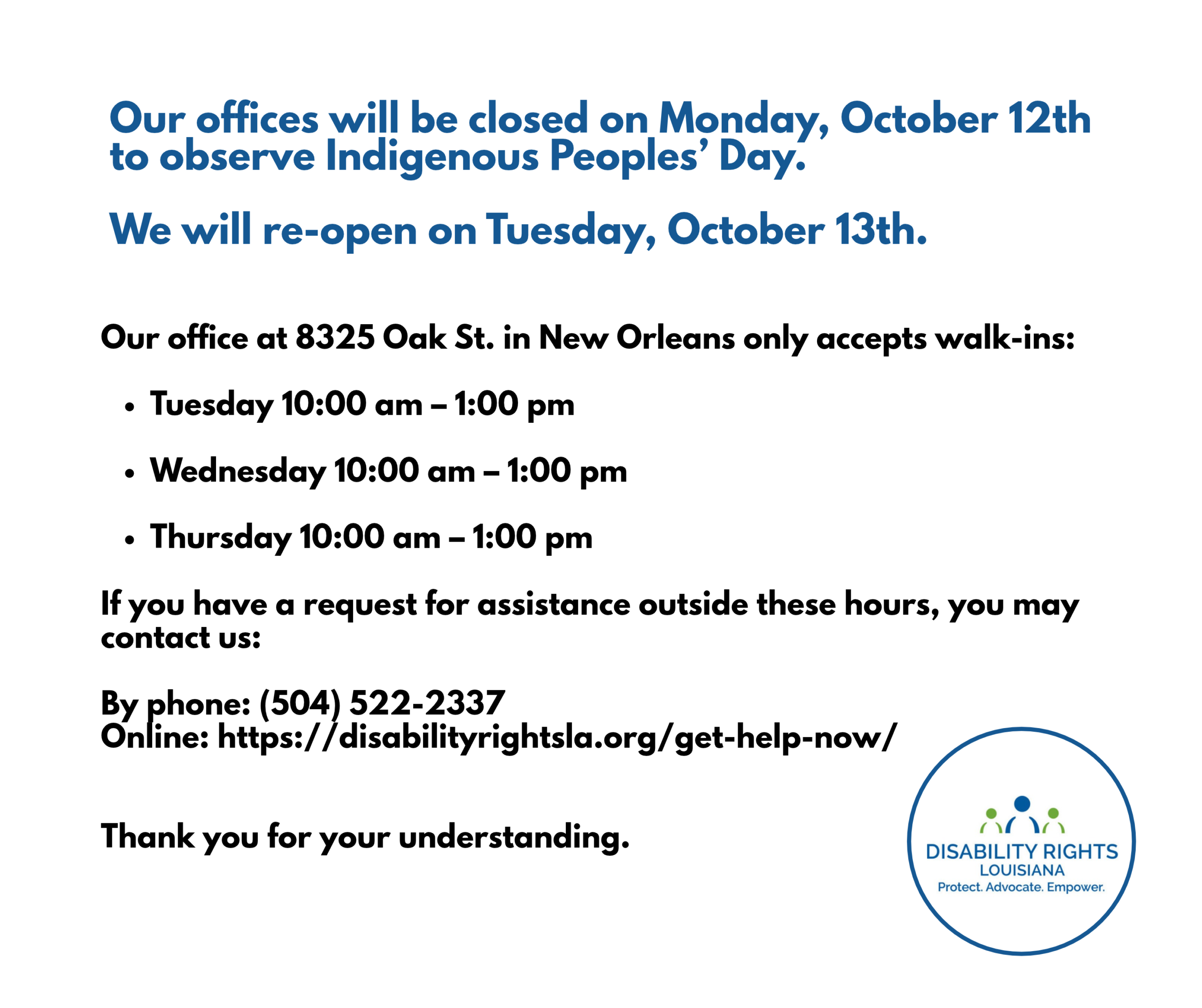 Our offices will be closed on Monday, October 12th to observe Indigenous Peoples’ Day. We will re-open on Tuesday, October 13th. Our office at 8325 Oak St. in New Orleans only accepts walk-ins: Tuesday 10:00 am – 1:00 pm Wednesday 10:00 am – 1:00 pm Thursday 10:00 am – 1:00 pm If you have a request for assistance outside these hours, you may contact us: By phone: (504) 522-2337 Online: https://disabilityrightsla.org/get-help-now/ Thank you for your understanding.